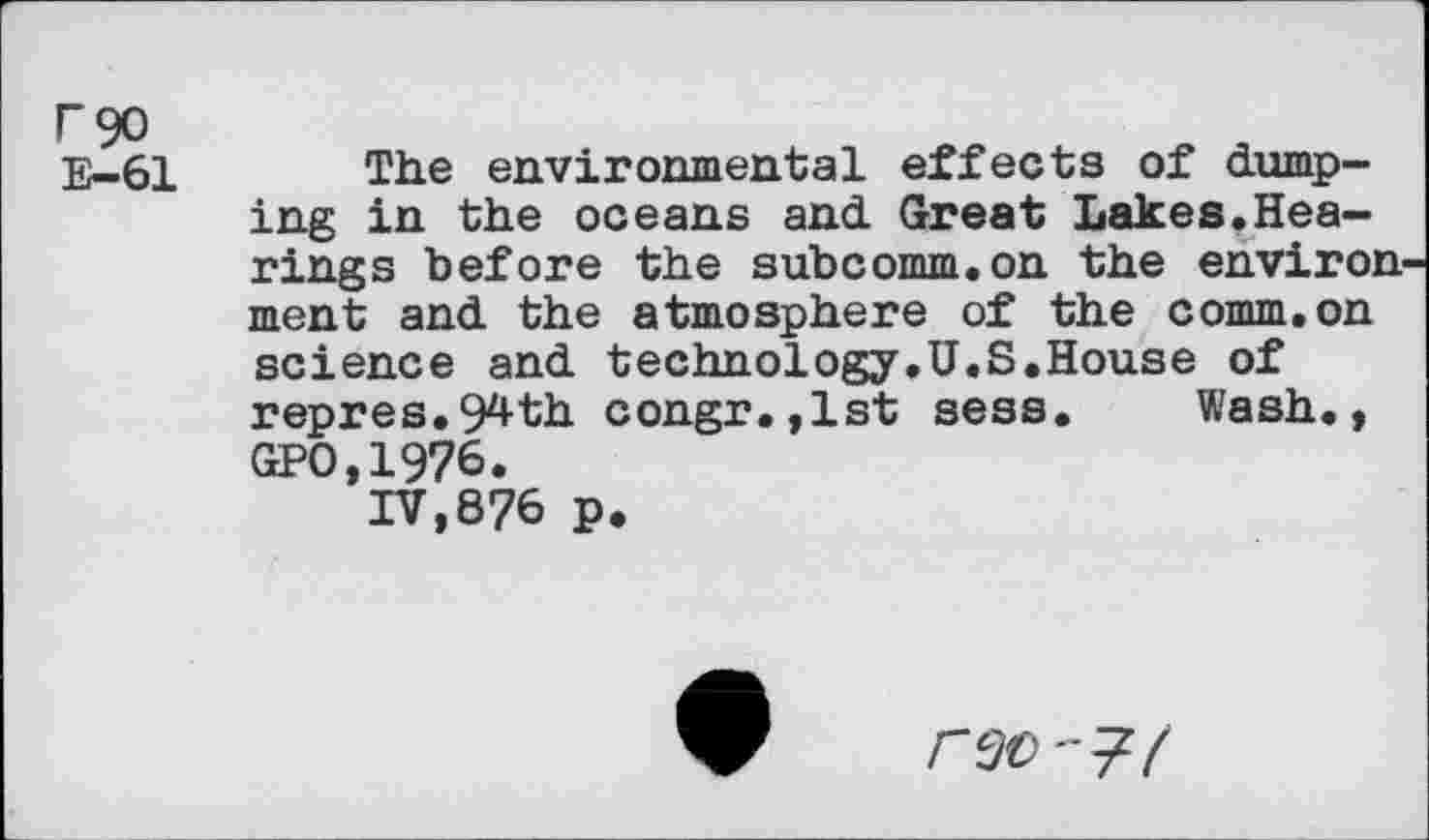 ﻿r 90
E—61
The environmental effects of dumping in the oceans and Great Lakes.Hearings before the subcomm.on the environ ment and the atmosphere of the comm.on science and technology.U.S.House of repres.94th congr.,lst sess. Wash., GPO,1976.
IV,876 P.
rso'7/